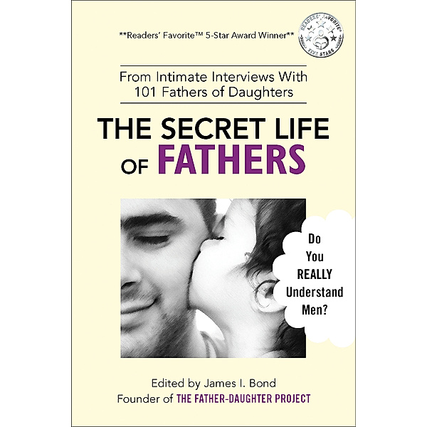The Secret Life of Fathers (2nd Edition - Updated With New Sections Added) - From Intimate Interviews With 101 Fathers of Daughters, James I. Bond