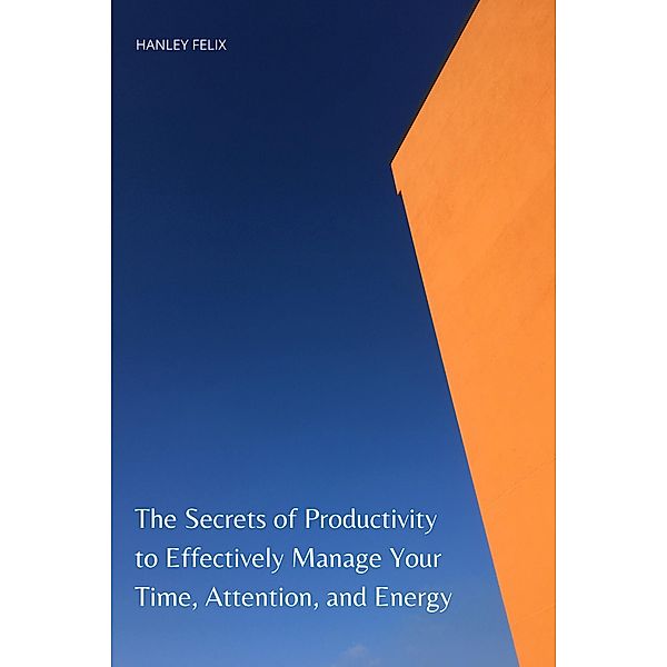 The Secrets of Productivity to Effectively Manage Your Time, Attention, and Energy, Hanley Felix