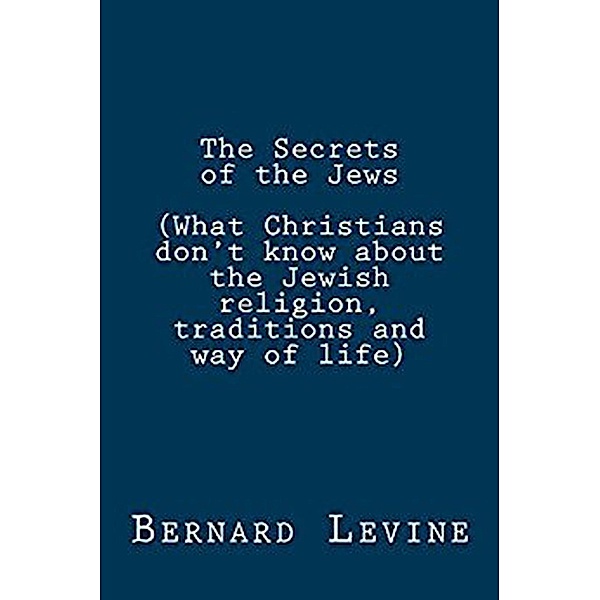 The Secrets of the Jews (What Christians Don't Know About the Jewish Religion, Traditions and Way of Life), Bernard Levine