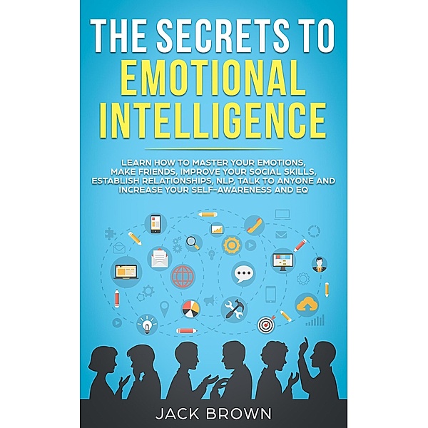 The Secrets to Emotional Intelligence: Learn How to Master Your Emotions, Make Friends, Improve Your Social Skills, Establish Relationships, NLP, Talk to Anyone and Increase Your Self-Awareness and EQ, Jack Brown