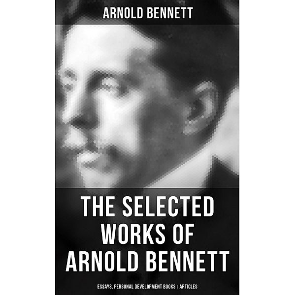 The Selected Works of Arnold Bennett: Essays, Personal Development Books & Articles, Arnold Bennett