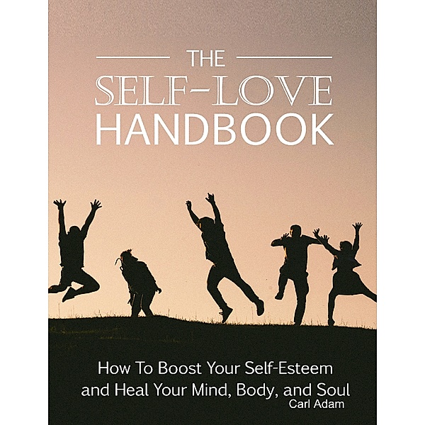 The Self-Love Handbook - How to Boost Your Self-Esteem and Heal Your Mind, Body and Soul, Carl Adam