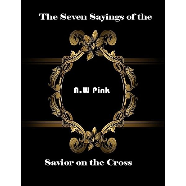 The Seven Sayings of the Savior On the Cross, A. W Pink