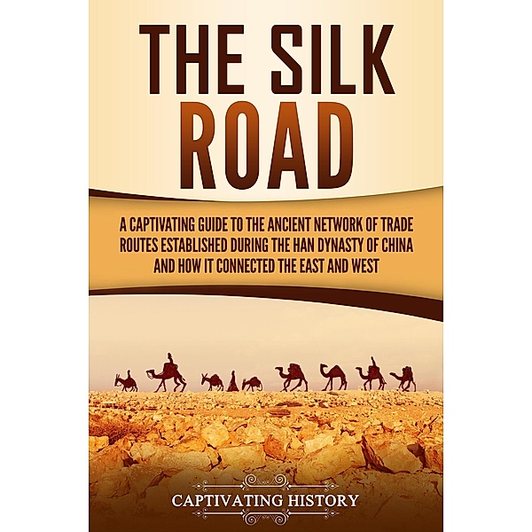 The Silk Road: A Captivating Guide to the Ancient Network of Trade Routes Established during the Han Dynasty of China and How It Connected the East and West, Captivating History