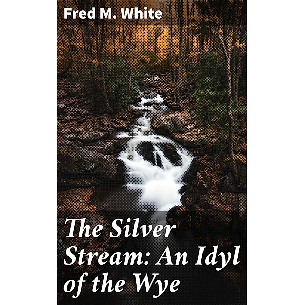 The Silver Stream: An Idyl of the Wye, Fred M. White