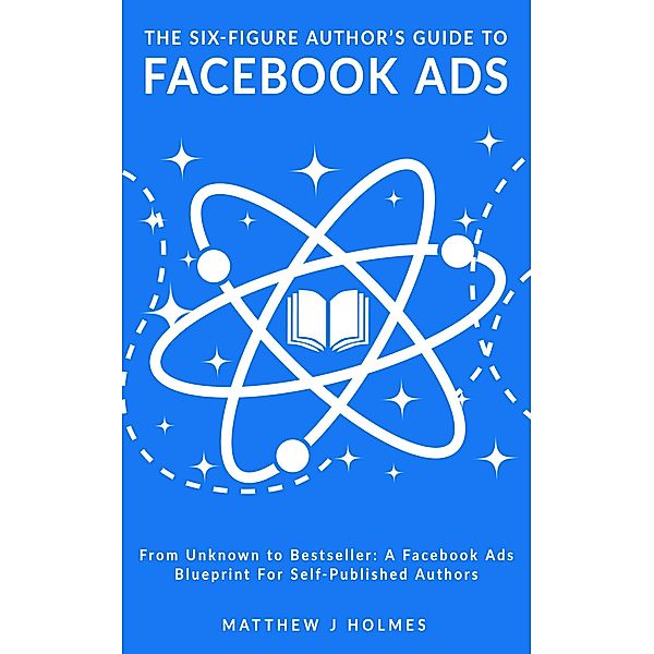 The Six-Figure Author's Guide To Facebook Ads: A Facebook Ads Blueprint For Self-Published Authors, Matthew J Holmes