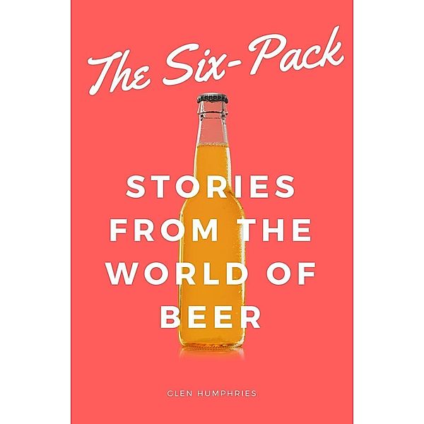 The Six-Pack: Stories from the World of Beer, Glen Humphries