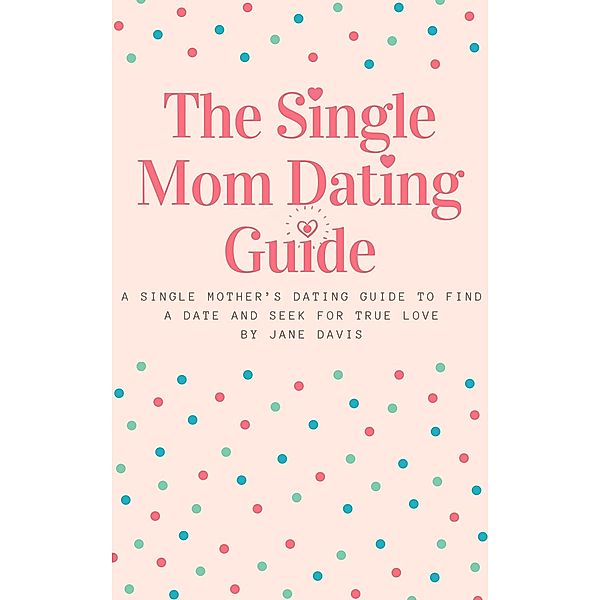 The Smart Single Mom Dating Guide: A Single Mother's Dating Guide to Find a Date and Seek for True Love, Jane Davis