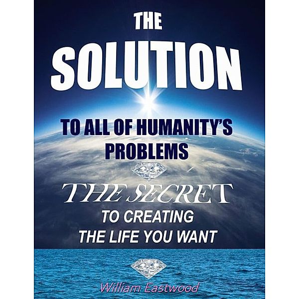 The Solution to All of Humanity's Problems - The Secret to Creating the Life You Want, William Eastwood