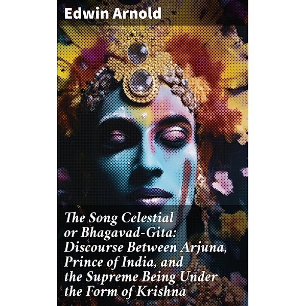 The Song Celestial or Bhagavad-Gita: Discourse Between Arjuna, Prince of India, and the Supreme Being Under the Form of Krishna, Edwin Arnold