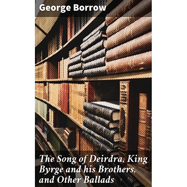 The Song of Deirdra, King Byrge and his Brothers, and Other Ballads, George Borrow