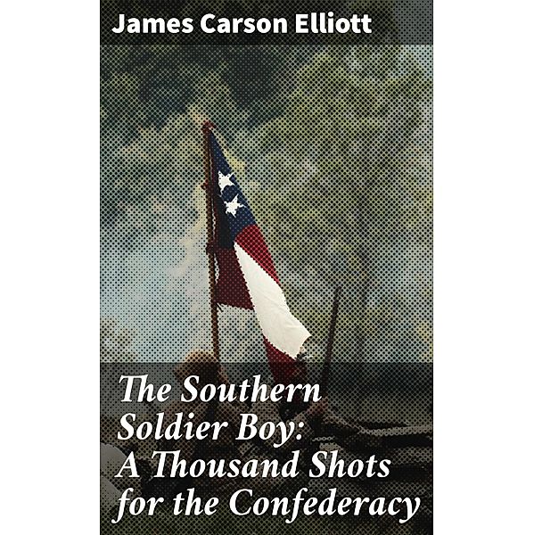 The Southern Soldier Boy: A Thousand Shots for the Confederacy, James Carson Elliott