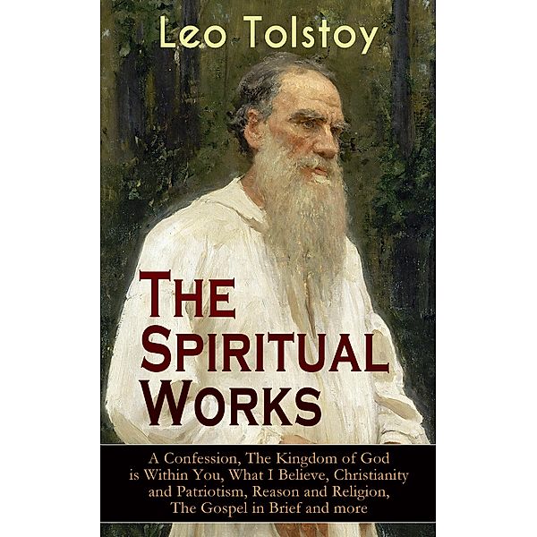 The Spiritual Works of Leo Tolstoy: A Confession, The Kingdom of God is Within You, What I Believe, Christianity and Patriotism, Reason and Religion, The Gospel in Brief and more, Leo Tolstoy
