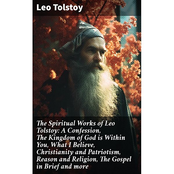 The Spiritual Works of Leo Tolstoy: A Confession, The Kingdom of God is Within You, What I Believe, Christianity and Patriotism, Reason and Religion, The Gospel in Brief and more, Leo Tolstoy
