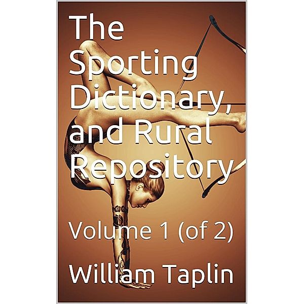 The Sporting Dictionary, and Rural Repository, Volume 1 (of 2) / General information upon every subject appertaining to the / sports of the field, William Taplin