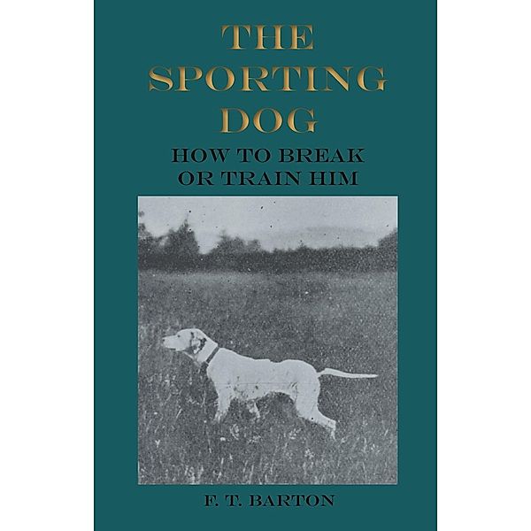 The Sporting Dog - How to Break or Train Him, F. T. Barton