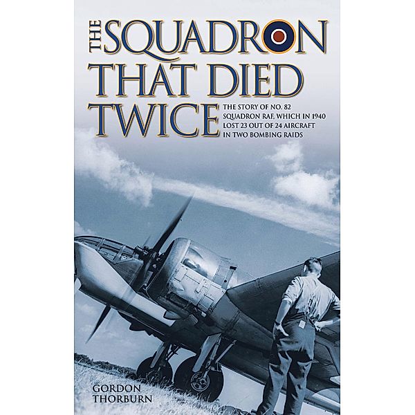 The Squadron That Died Twice - The story of No. 82 Squadron RAF, which in 1940 lost 23 out of 24 aircraft in two bombing raids, Gordon Thorburn
