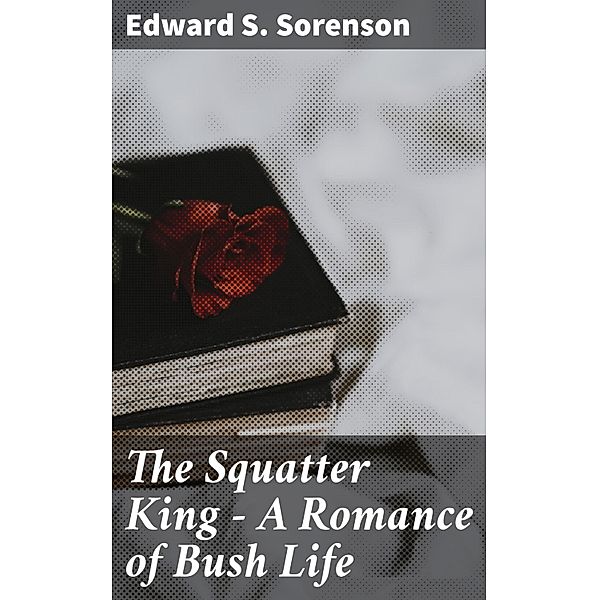 The Squatter King - A Romance of Bush Life, Edward S. Sorenson