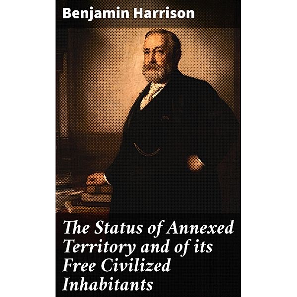 The Status of Annexed Territory and of its Free Civilized Inhabitants, Benjamin Harrison