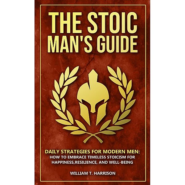 The Stoic Man's Guide: Daily Strategies for Modern Men: How to Embrace Timeless Stoicism for Happiness, Resilience, and Well-Being (The Stoic Life Series: Practical Wisdom for Modern Living, #1) / The Stoic Life Series: Practical Wisdom for Modern Living, William T. Harrison