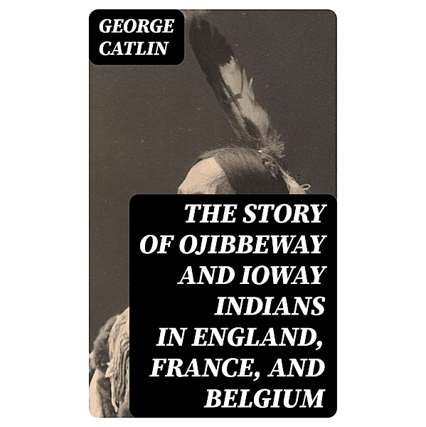 The Story of Ojibbeway and Ioway Indians in England, France, and Belgium, George Catlin