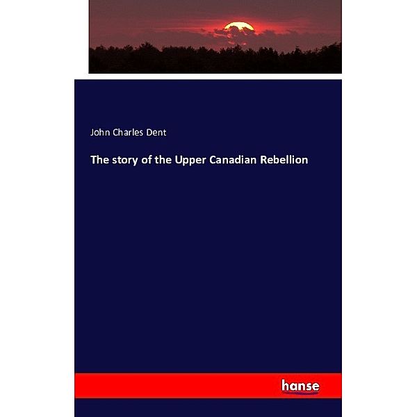 The story of the Upper Canadian Rebellion, John Charles Dent