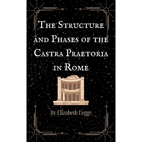 The Structure and Phases of the Castra Praetoria in Rome (Scenes from Ancient Rome, #3) / Scenes from Ancient Rome, Elizabeth Legge