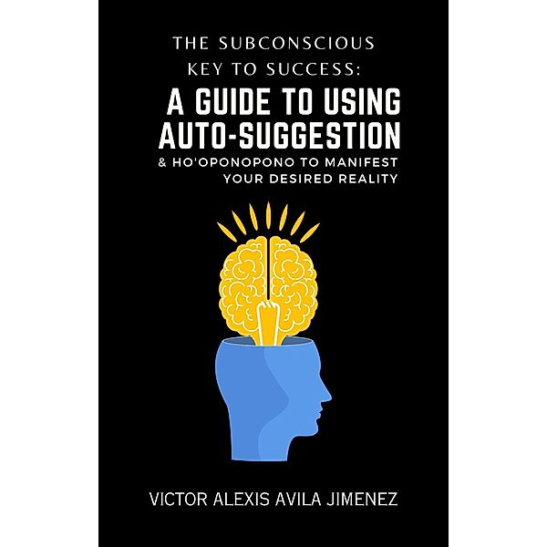 The Subconscious Key to Success: A Guide To Using Auto-Suggestion & Ho'oponopono To Manifest Your Desired Reality! The Path Beyond I Am Affirmations, Victor Alexis Avila Jimenez
