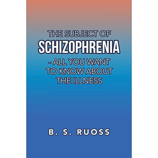 The Subject of Schizophrenia - All You Want to Know About the Illness, B. S. Ruoss