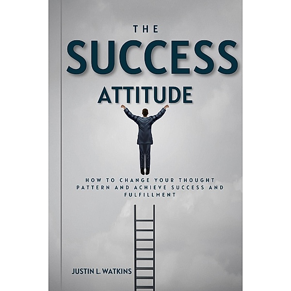 The Success Attitude : How to Change Your Thought Patterns to Achieve Success and Fulfillment, Justin L. Watkins