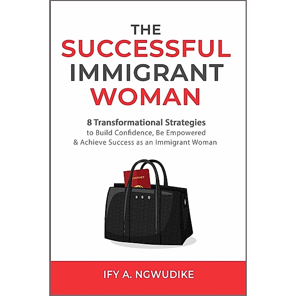 The Successful Immigrant Woman: 8 Transformational Strategies to Build Confidence, Be Empowered and Achieve Success as an Immigrant Woman, Ify A. Ngwudike