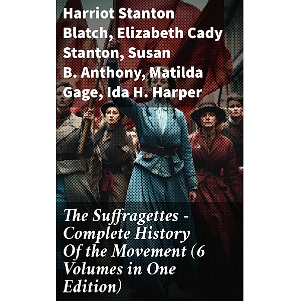 The Suffragettes - Complete History Of the Movement (6 Volumes in One Edition), Harriot Stanton Blatch, Elizabeth Cady Stanton, Susan B. Anthony, Matilda Gage, Ida H. Harper