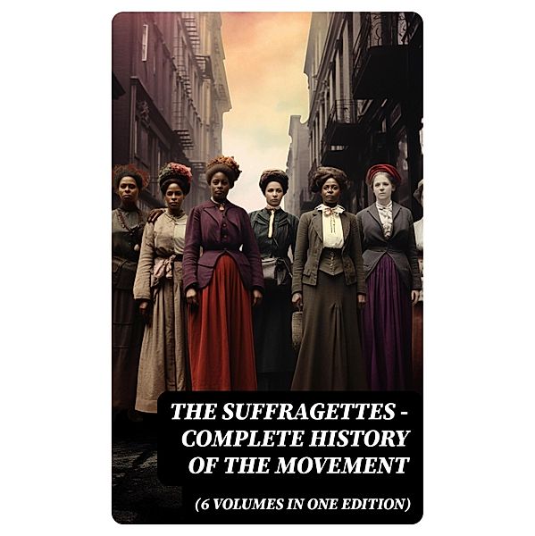 The Suffragettes - Complete History Of the Movement (6 Volumes in One Edition), Harriot Stanton Blatch, Elizabeth Cady Stanton, Susan B. Anthony, Matilda Gage, Ida H. Harper