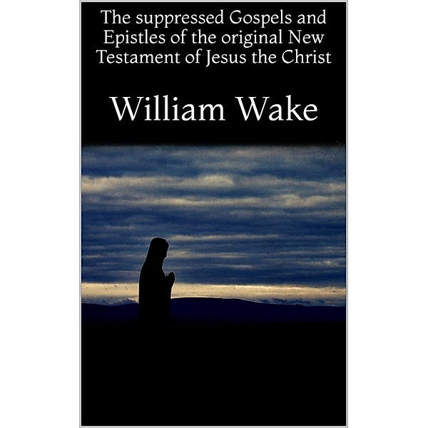 The suppressed Gospels and Epistles of the original New Testament of Jesus the Christ, William Wake