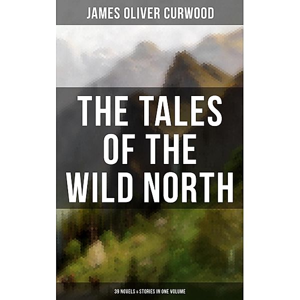The Tales of the Wild North (39 Novels & Stories in One Volume), James Oliver Curwood