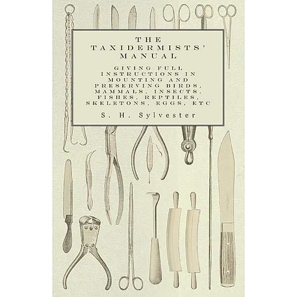 The Taxidermists' Manual - Giving Full Instructions in Mounting and Preserving Birds, Mammals, Insects, Fishes, Reptiles, Skeletons, Eggs, Etc, S. H. Sylvester