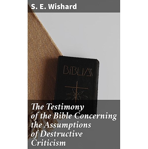 The Testimony of the Bible Concerning the Assumptions of Destructive Criticism, S. E. Wishard