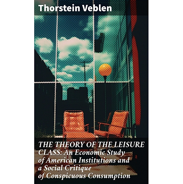 THE THEORY OF THE LEISURE CLASS: An Economic Study of American Institutions and a Social Critique of Conspicuous Consumption, Thorstein Veblen