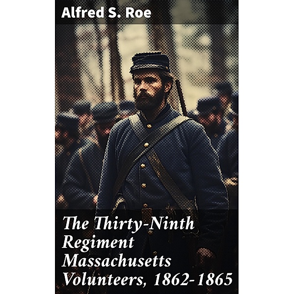 The Thirty-Ninth Regiment Massachusetts Volunteers, 1862-1865, Alfred S. Roe