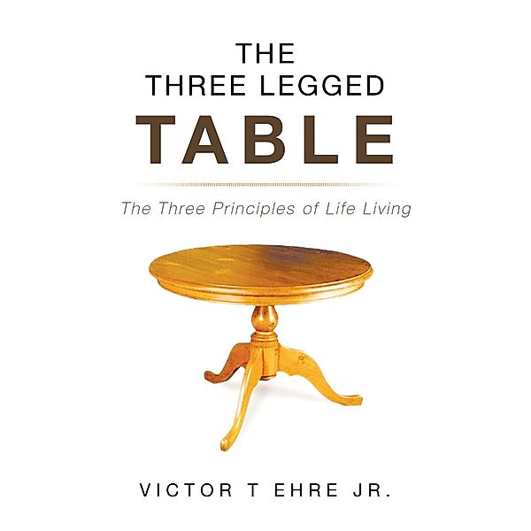 The Three Legged Table: The Three Principles of Life Living, Victor T Ehre Jr.