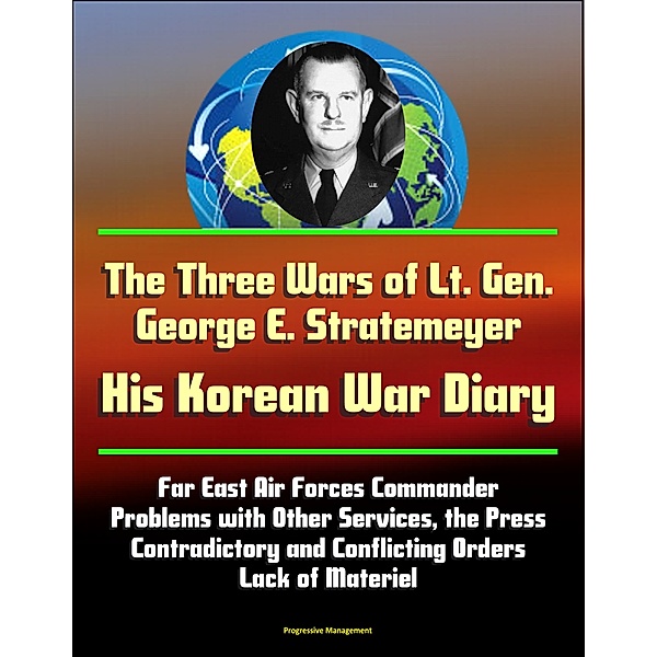The Three Wars of Lt. Gen. George E. Stratemeyer: His Korean War Diary - Far East Air Forces Commander, Problems with Other Services, the Press, Contradictory and Conflicting Orders, Lack of Materiel