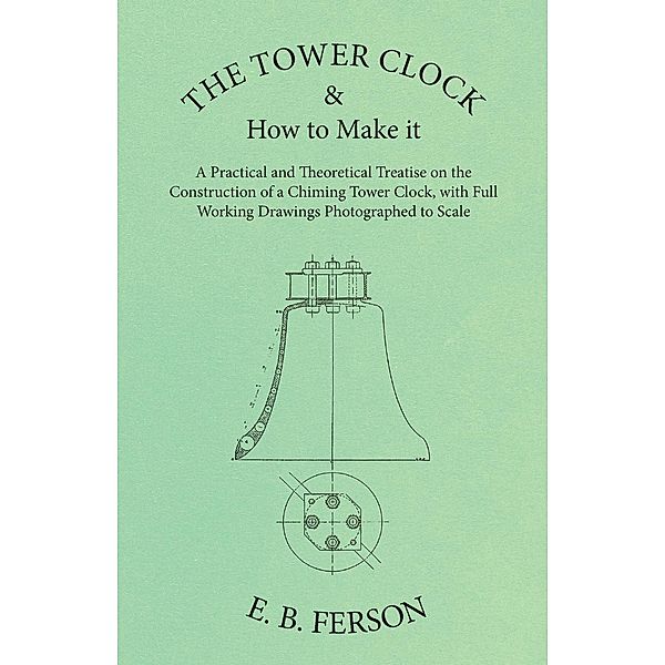 The Tower Clock and How to Make it - A Practical and Theoretical Treatise on the Construction of a Chiming Tower Clock, with Full Working Drawings Photographed to Scale, E. B. Ferson