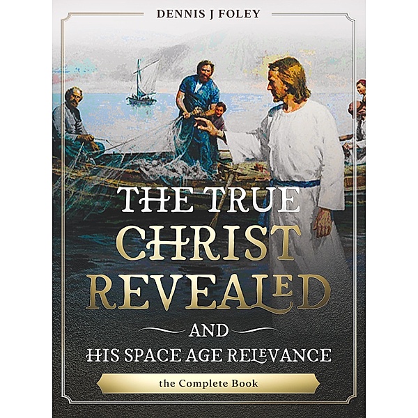 The True Christ Revealed,  and His Space Age Relevance,  the Complete Book. (The True Christ Revealed and His Space Age Relevance) / The True Christ Revealed and His Space Age Relevance, Dennis J. Foley