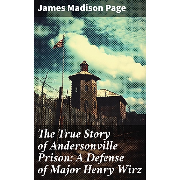 The True Story of Andersonville Prison: A Defense of Major Henry Wirz, James Madison Page
