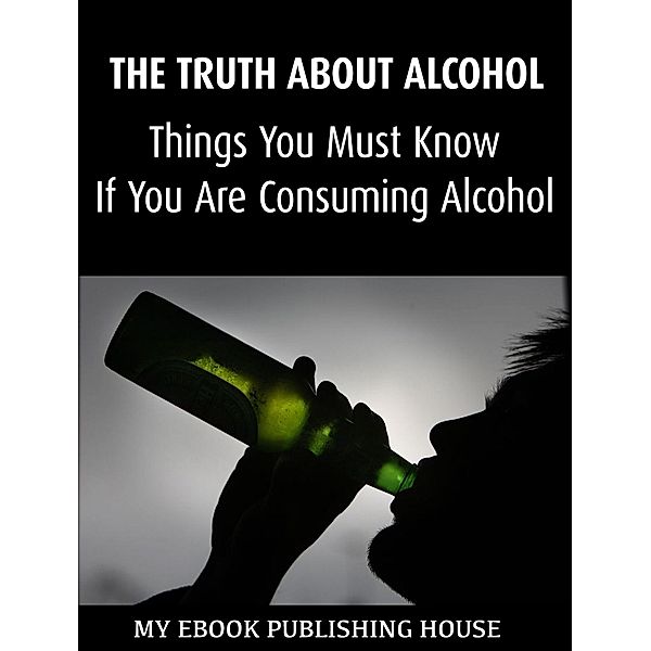The Truth About Alcohol: Things You Must Know If You Are Consuming Alcohol, My Ebook Publishing House