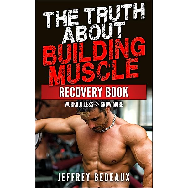 The Truth About Building Muscle: Workout Less and Grow More, Jeffrey Bedeaux