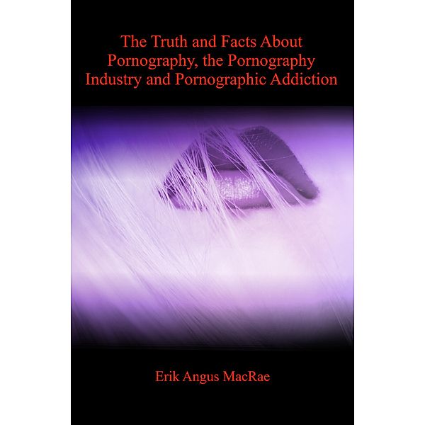 The Truth and Facts About Pornography, the Pornography Industry and Pornographic Addiction, Erik Angus MacRae