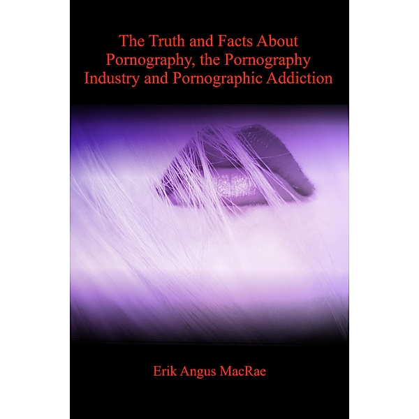 The Truth and Facts About Pornography, the Pornography Industry and Pornographic Addiction, Erik Angus MacRae
