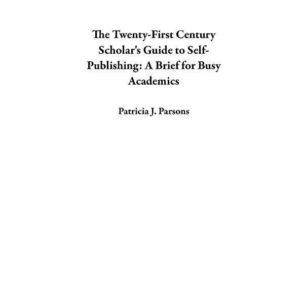 The Twenty-First Century Scholar's Guide to Self-Publishing: A Brief for Busy Academics, Patricia J. Parsons