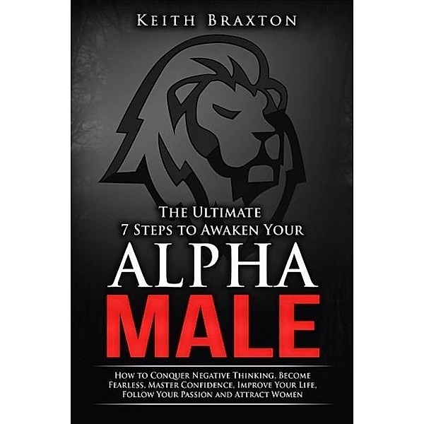 The Ultimate 7 Steps to Awaken Your Alpha Male: How to Conquer Negative Thinking, Become Fearless, Master Confidence, Improve Your Life, Follow Your Passion and Attract Women (The New Alpha Male Series, #1), Keith Braxton